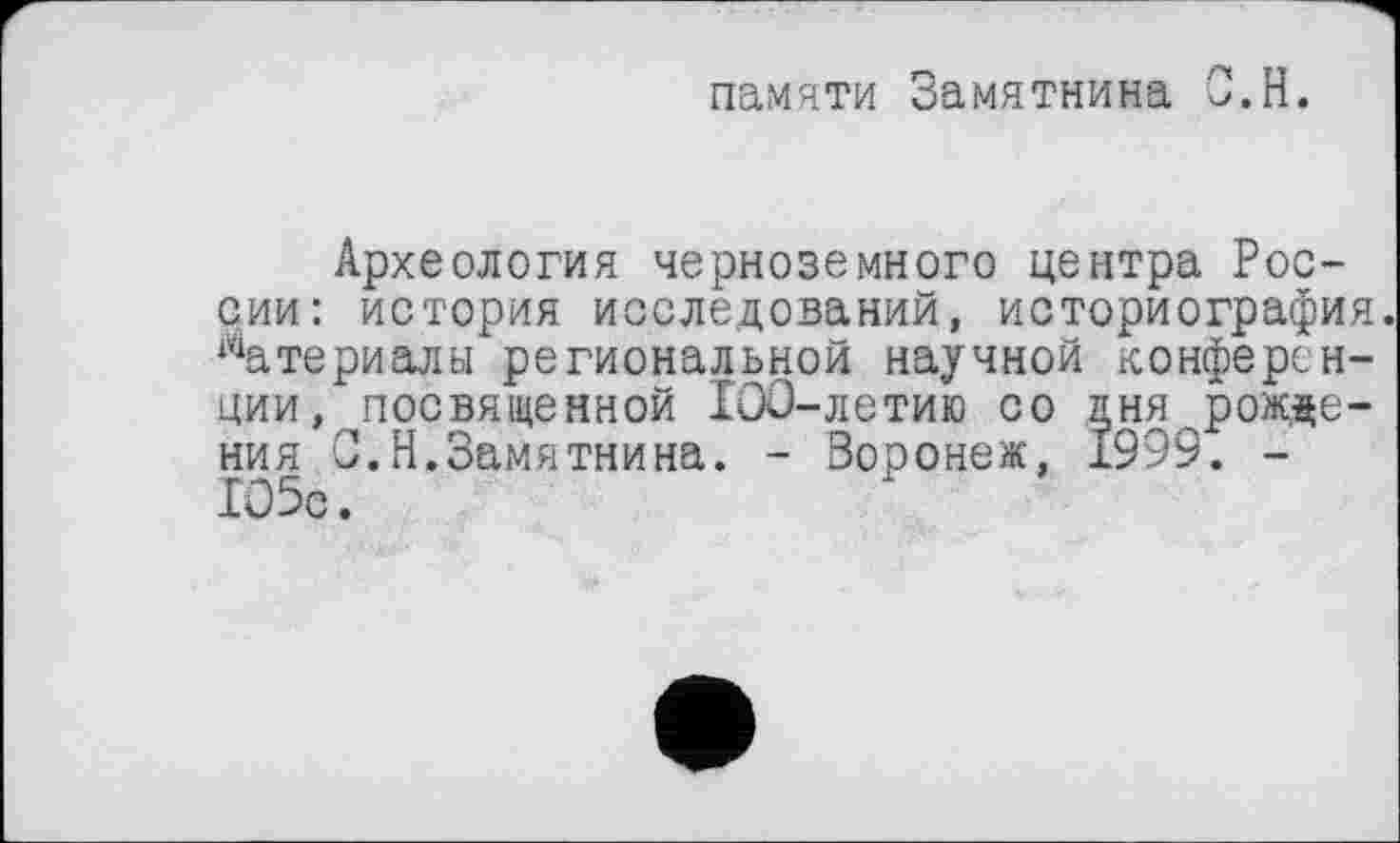 ﻿памяти Замятнина О.Н.
Археология черноземного центра России: история исследований, историография. Материалы региональной научной конференции, посвященной 100-летию со дня рожде-ния С.Н.Замятнина. - Воронеж, 1999. -105с.